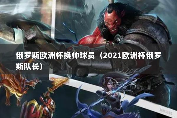 俄罗斯欧洲杯换帅球员（2021欧洲杯俄罗斯队长）