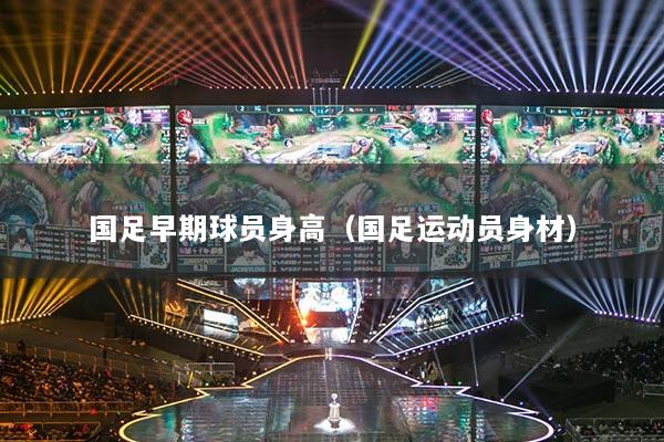 国足早期球员身高（国足运动员身材）