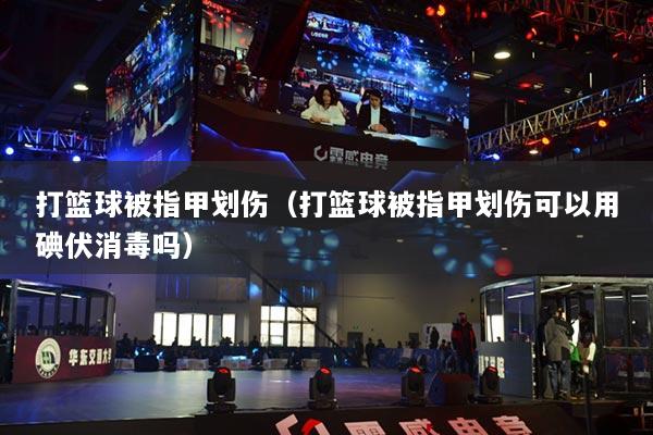 打篮球被指甲划伤(打篮球被指甲划伤可以用碘伏消毒吗)