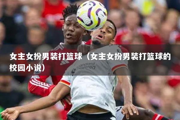 女主女扮男装打篮球(女主女扮男装打篮球的校园小说)