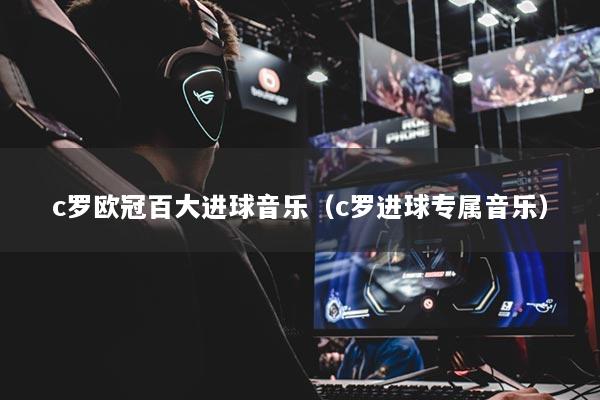 c罗欧冠百大进球音乐（c罗进球专属音乐）