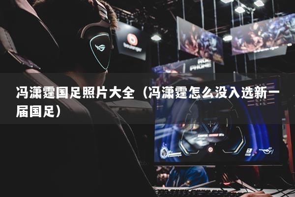 冯潇霆国足照片大全(冯潇霆怎么没入选新一届国足)