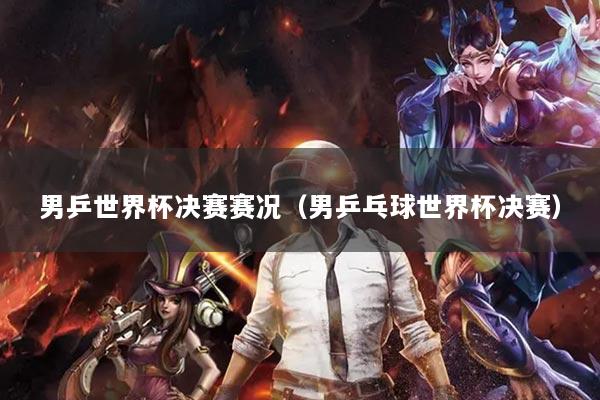 男乒世界杯决赛赛况(男乒乓球世界杯决赛)