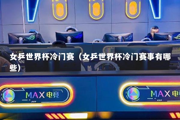 女乒世界杯冷门赛(女乒世界杯冷门赛事有哪些)