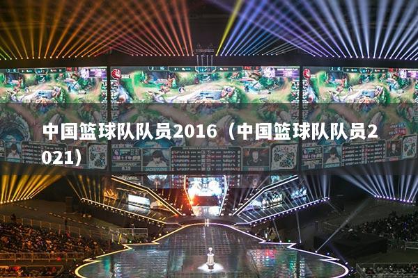 中国篮球队队员2016(中国篮球队队员2021)