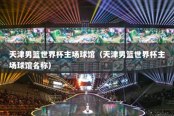 天津男篮世界杯主场球馆(天津男篮世界杯主场球馆名称)