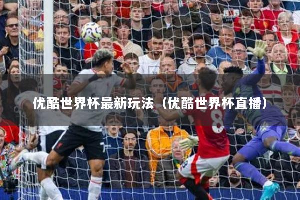 优酷世界杯最新玩法(优酷世界杯直播)
