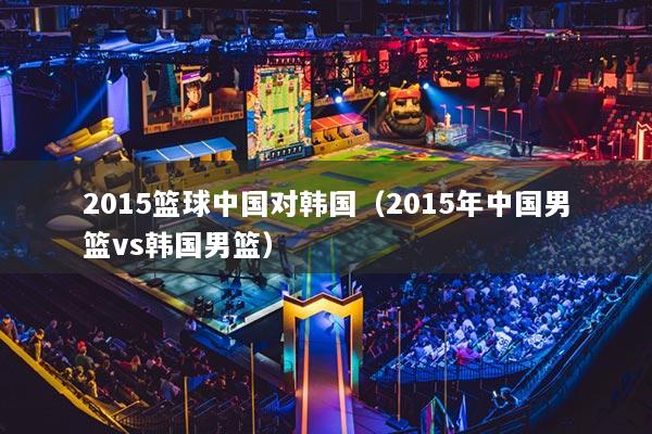 2015篮球中国对韩国(2015年中国男篮vs韩国男篮)