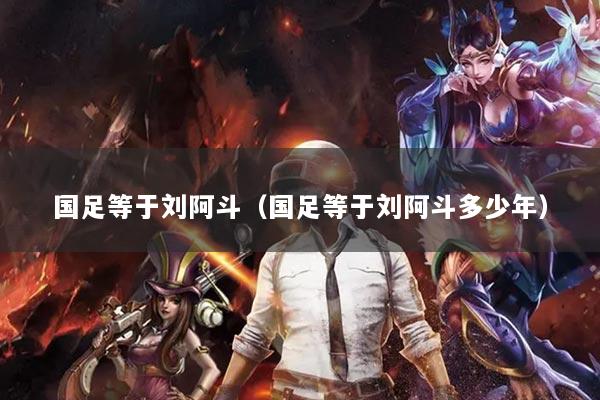 国足等于刘阿斗(国足等于刘阿斗多少年)