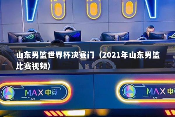山东男篮世界杯决赛门（2021年山东男篮比赛视频）