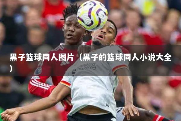 黑子篮球同人图片（黑子的篮球同人小说大全）