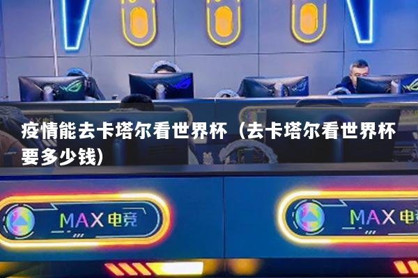 疫情能去卡塔尔看世界杯（去卡塔尔看世界杯要多少钱）