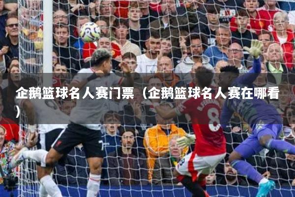 企鹅篮球名人赛门票(企鹅篮球名人赛在哪看)