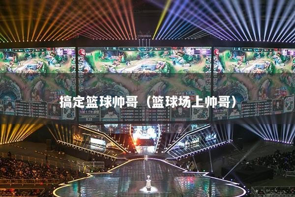 搞定篮球帅哥(篮球场上帅哥)